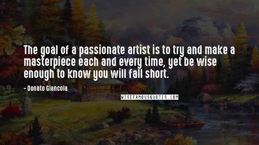 Donato Giancola Quotes: The goal of a passionate artist is to try and make a masterpiece each and every time, yet be wise enough to know you will fall short.