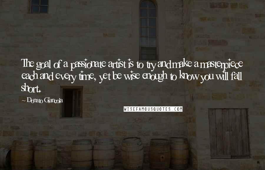 Donato Giancola Quotes: The goal of a passionate artist is to try and make a masterpiece each and every time, yet be wise enough to know you will fall short.