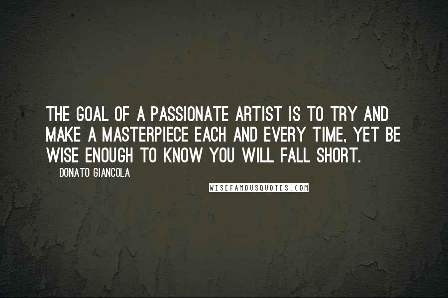 Donato Giancola Quotes: The goal of a passionate artist is to try and make a masterpiece each and every time, yet be wise enough to know you will fall short.