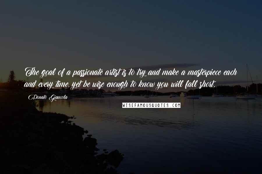 Donato Giancola Quotes: The goal of a passionate artist is to try and make a masterpiece each and every time, yet be wise enough to know you will fall short.