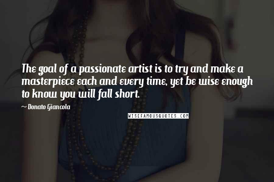 Donato Giancola Quotes: The goal of a passionate artist is to try and make a masterpiece each and every time, yet be wise enough to know you will fall short.