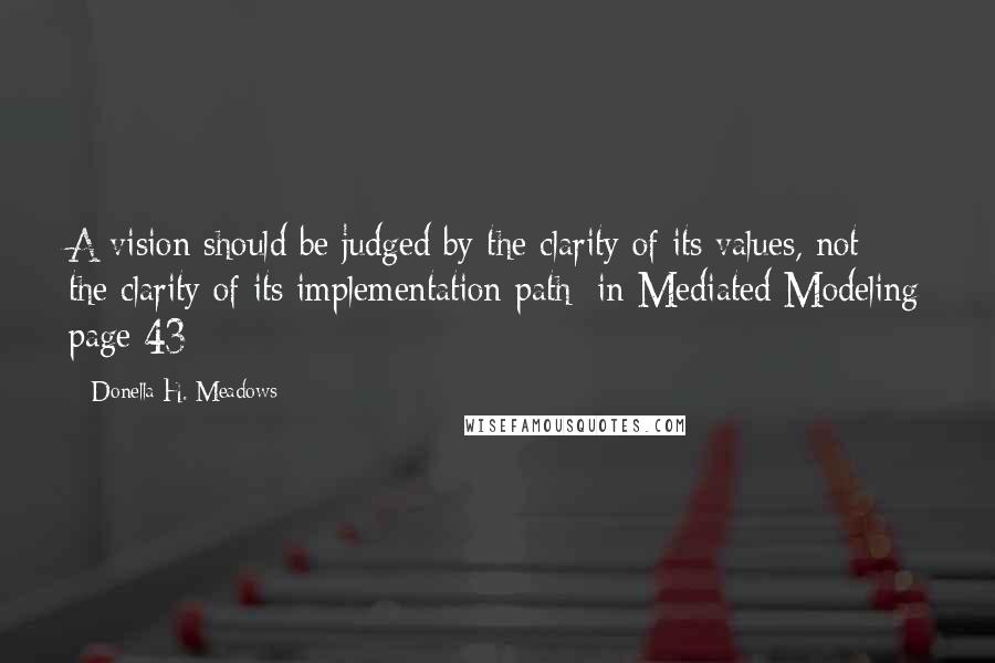 Donella H. Meadows Quotes: A vision should be judged by the clarity of its values, not the clarity of its implementation path [in Mediated Modeling page 43]