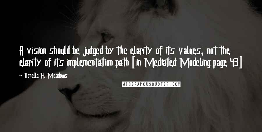 Donella H. Meadows Quotes: A vision should be judged by the clarity of its values, not the clarity of its implementation path [in Mediated Modeling page 43]