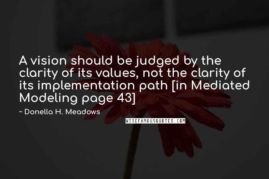 Donella H. Meadows Quotes: A vision should be judged by the clarity of its values, not the clarity of its implementation path [in Mediated Modeling page 43]