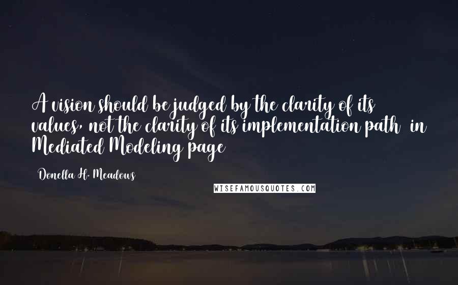 Donella H. Meadows Quotes: A vision should be judged by the clarity of its values, not the clarity of its implementation path [in Mediated Modeling page 43]