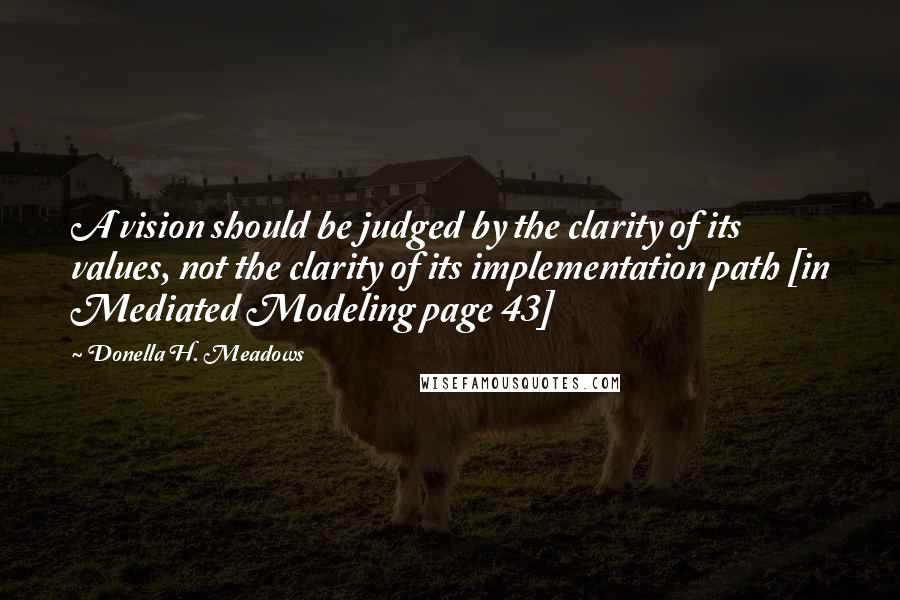 Donella H. Meadows Quotes: A vision should be judged by the clarity of its values, not the clarity of its implementation path [in Mediated Modeling page 43]