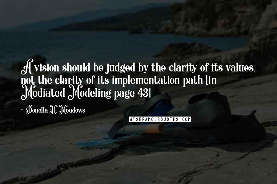 Donella H. Meadows Quotes: A vision should be judged by the clarity of its values, not the clarity of its implementation path [in Mediated Modeling page 43]