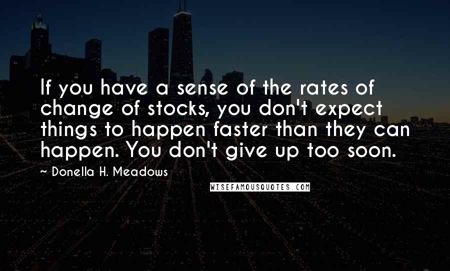 Donella H. Meadows Quotes: If you have a sense of the rates of change of stocks, you don't expect things to happen faster than they can happen. You don't give up too soon.