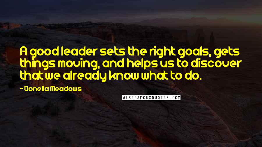 Donella Meadows Quotes: A good leader sets the right goals, gets things moving, and helps us to discover that we already know what to do.