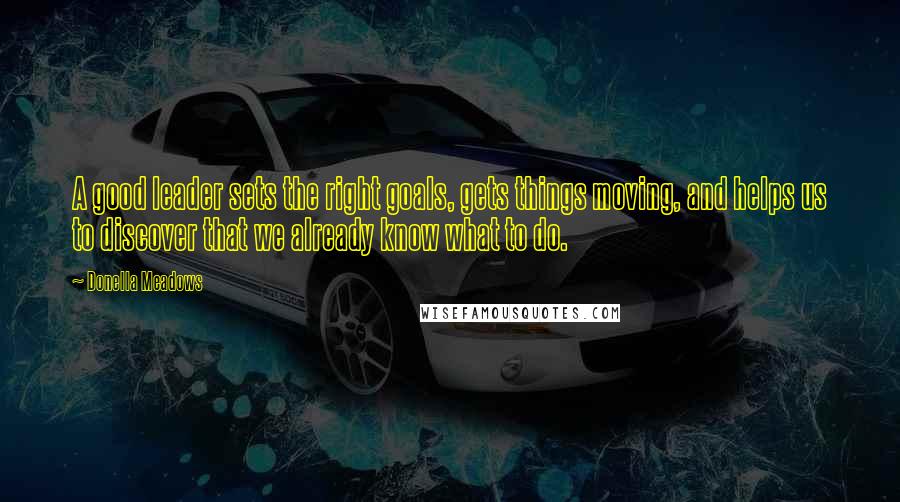 Donella Meadows Quotes: A good leader sets the right goals, gets things moving, and helps us to discover that we already know what to do.