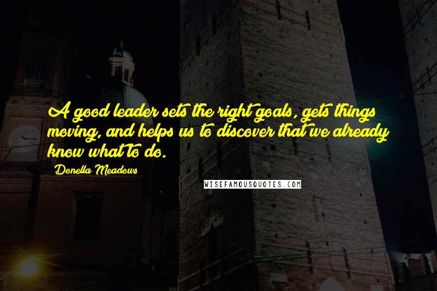 Donella Meadows Quotes: A good leader sets the right goals, gets things moving, and helps us to discover that we already know what to do.