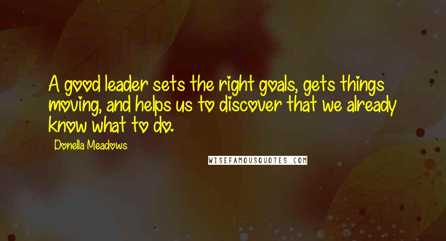 Donella Meadows Quotes: A good leader sets the right goals, gets things moving, and helps us to discover that we already know what to do.