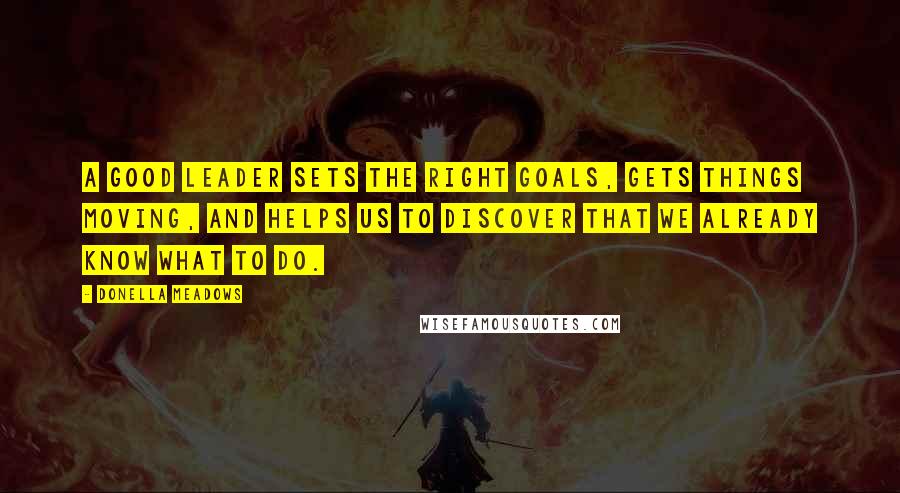 Donella Meadows Quotes: A good leader sets the right goals, gets things moving, and helps us to discover that we already know what to do.