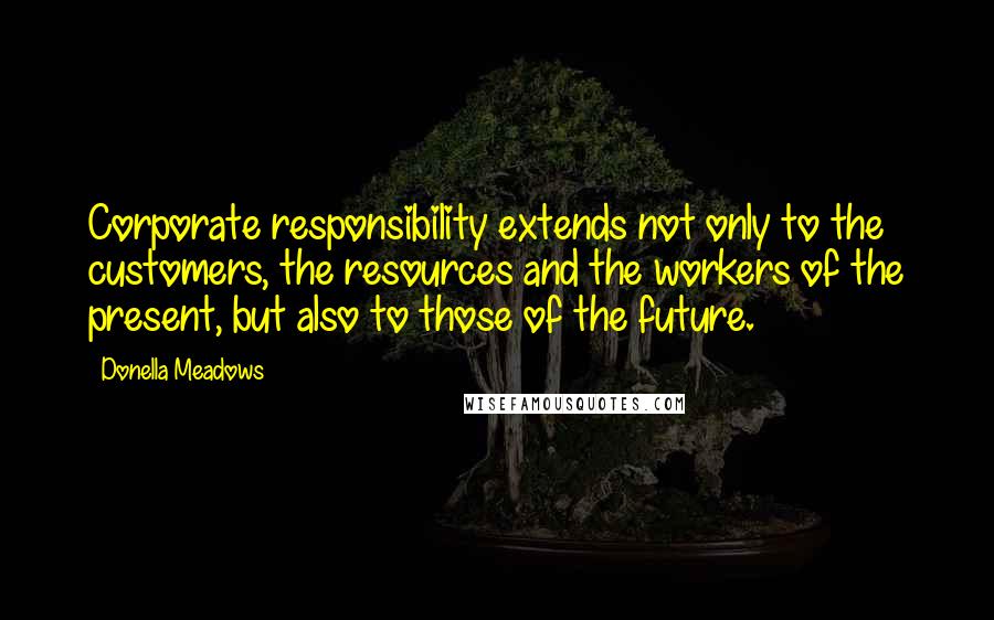 Donella Meadows Quotes: Corporate responsibility extends not only to the customers, the resources and the workers of the present, but also to those of the future.