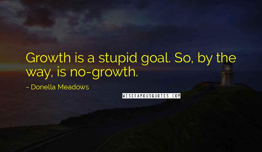 Donella Meadows Quotes: Growth is a stupid goal. So, by the way, is no-growth.