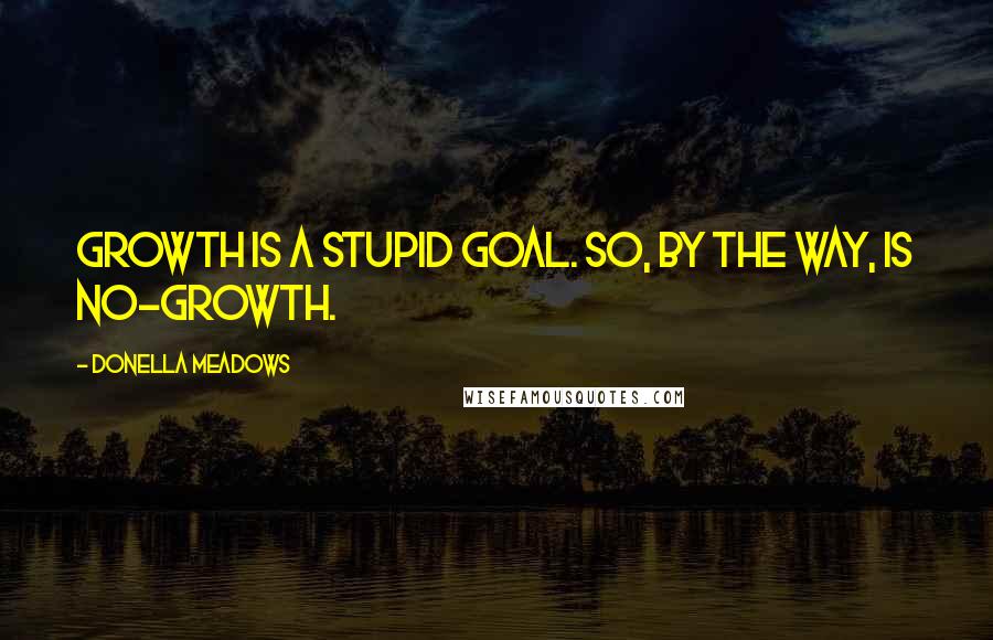 Donella Meadows Quotes: Growth is a stupid goal. So, by the way, is no-growth.