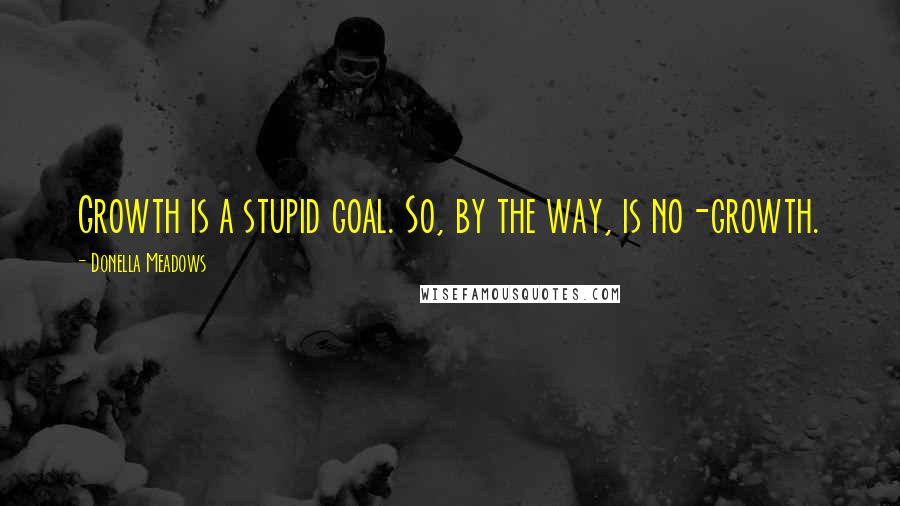 Donella Meadows Quotes: Growth is a stupid goal. So, by the way, is no-growth.