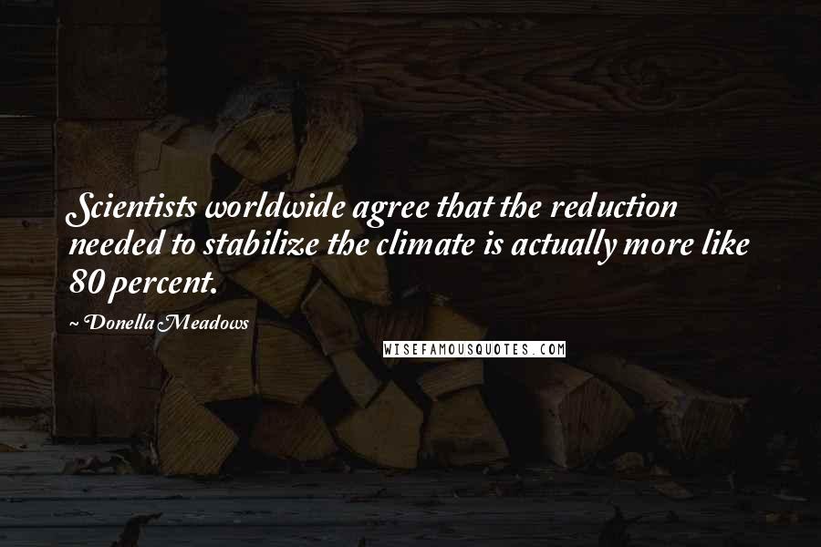 Donella Meadows Quotes: Scientists worldwide agree that the reduction needed to stabilize the climate is actually more like 80 percent.