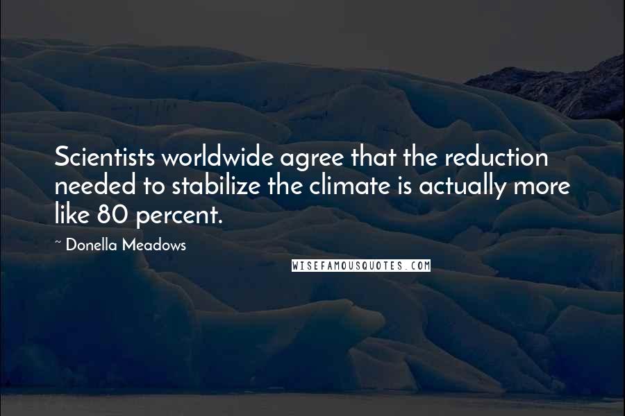Donella Meadows Quotes: Scientists worldwide agree that the reduction needed to stabilize the climate is actually more like 80 percent.