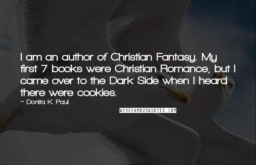 Donita K. Paul Quotes: I am an author of Christian Fantasy. My first 7 books were Christian Romance, but I came over to the Dark Side when I heard there were cookies.