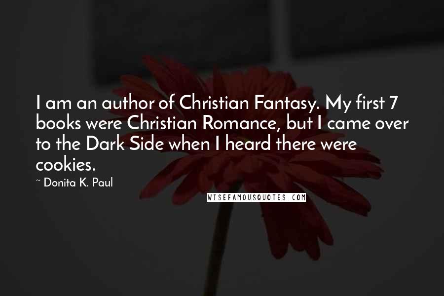 Donita K. Paul Quotes: I am an author of Christian Fantasy. My first 7 books were Christian Romance, but I came over to the Dark Side when I heard there were cookies.