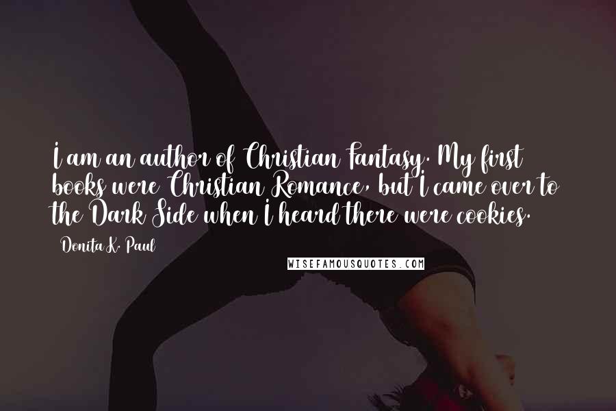 Donita K. Paul Quotes: I am an author of Christian Fantasy. My first 7 books were Christian Romance, but I came over to the Dark Side when I heard there were cookies.