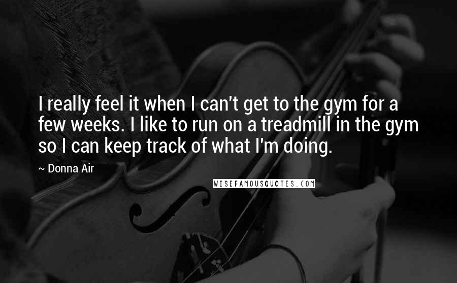 Donna Air Quotes: I really feel it when I can't get to the gym for a few weeks. I like to run on a treadmill in the gym so I can keep track of what I'm doing.