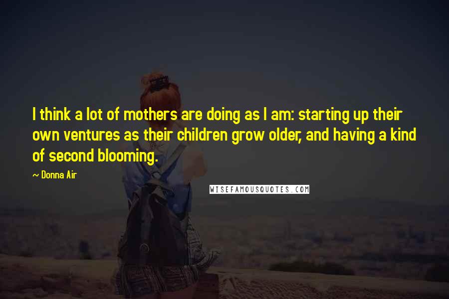 Donna Air Quotes: I think a lot of mothers are doing as I am: starting up their own ventures as their children grow older, and having a kind of second blooming.