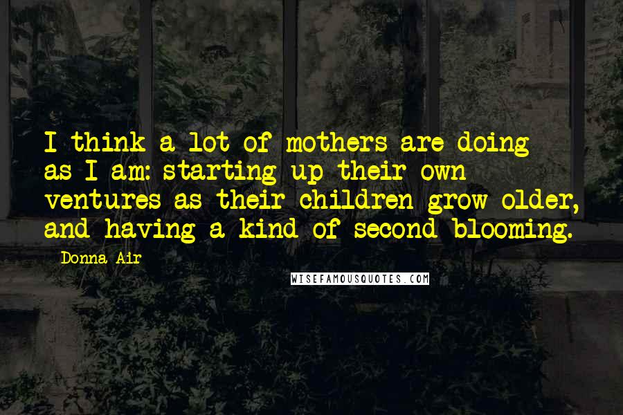 Donna Air Quotes: I think a lot of mothers are doing as I am: starting up their own ventures as their children grow older, and having a kind of second blooming.