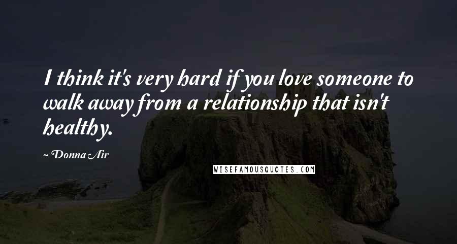 Donna Air Quotes: I think it's very hard if you love someone to walk away from a relationship that isn't healthy.