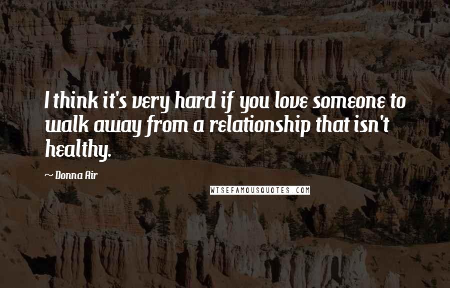 Donna Air Quotes: I think it's very hard if you love someone to walk away from a relationship that isn't healthy.