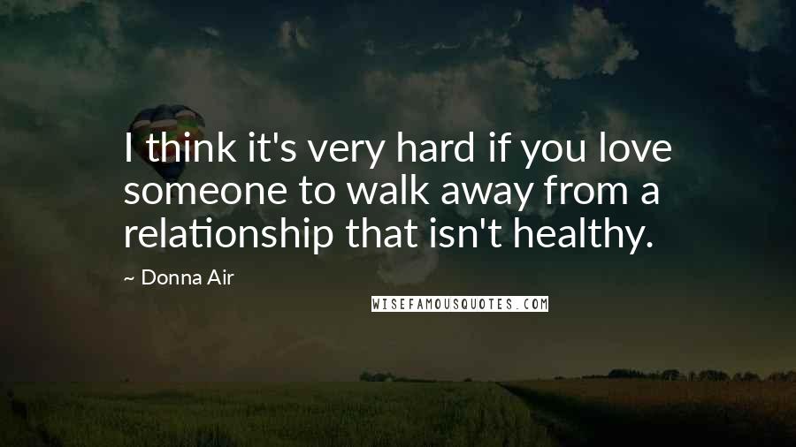 Donna Air Quotes: I think it's very hard if you love someone to walk away from a relationship that isn't healthy.