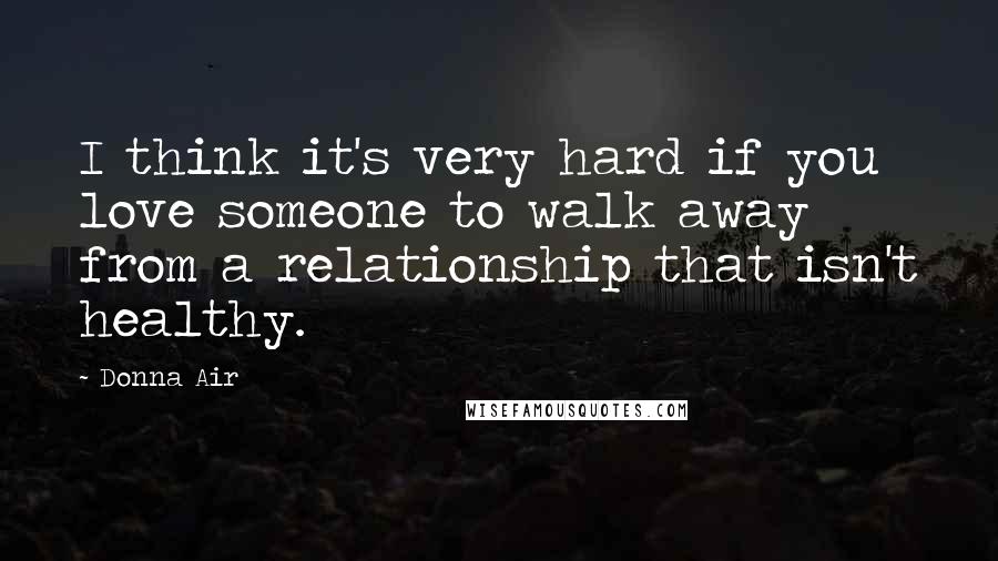 Donna Air Quotes: I think it's very hard if you love someone to walk away from a relationship that isn't healthy.