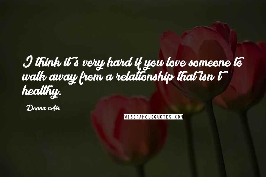Donna Air Quotes: I think it's very hard if you love someone to walk away from a relationship that isn't healthy.
