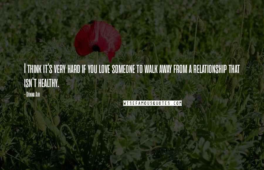 Donna Air Quotes: I think it's very hard if you love someone to walk away from a relationship that isn't healthy.