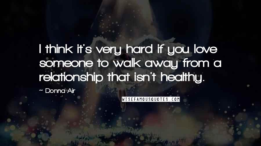 Donna Air Quotes: I think it's very hard if you love someone to walk away from a relationship that isn't healthy.