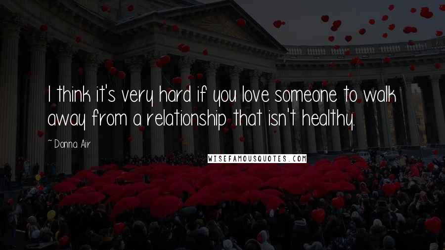 Donna Air Quotes: I think it's very hard if you love someone to walk away from a relationship that isn't healthy.