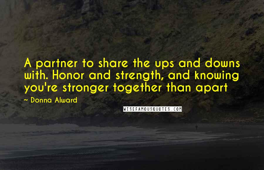 Donna Alward Quotes: A partner to share the ups and downs with. Honor and strength, and knowing you're stronger together than apart