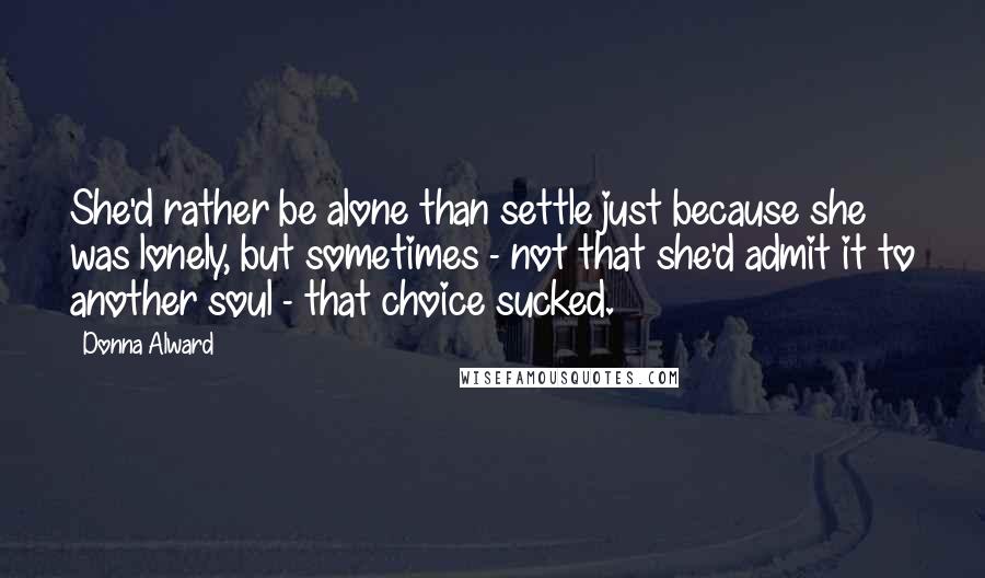 Donna Alward Quotes: She'd rather be alone than settle just because she was lonely, but sometimes - not that she'd admit it to another soul - that choice sucked.