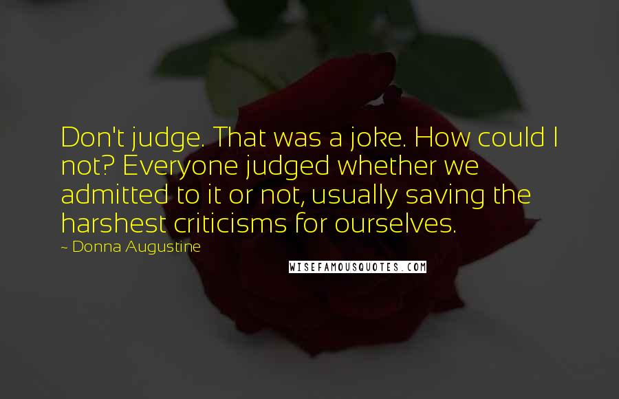 Donna Augustine Quotes: Don't judge. That was a joke. How could I not? Everyone judged whether we admitted to it or not, usually saving the harshest criticisms for ourselves.