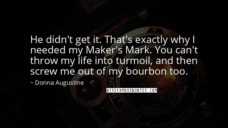 Donna Augustine Quotes: He didn't get it. That's exactly why I needed my Maker's Mark. You can't throw my life into turmoil, and then screw me out of my bourbon too.