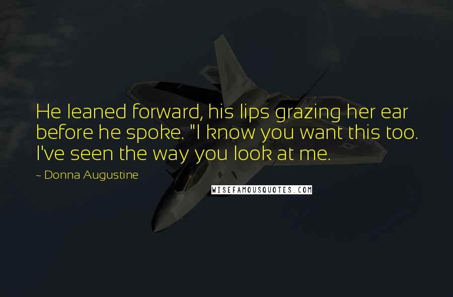 Donna Augustine Quotes: He leaned forward, his lips grazing her ear before he spoke. "I know you want this too. I've seen the way you look at me.