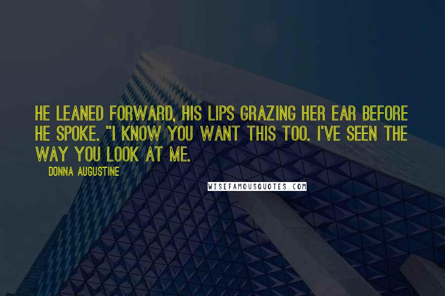 Donna Augustine Quotes: He leaned forward, his lips grazing her ear before he spoke. "I know you want this too. I've seen the way you look at me.