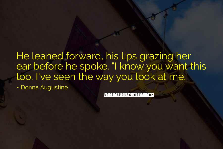 Donna Augustine Quotes: He leaned forward, his lips grazing her ear before he spoke. "I know you want this too. I've seen the way you look at me.