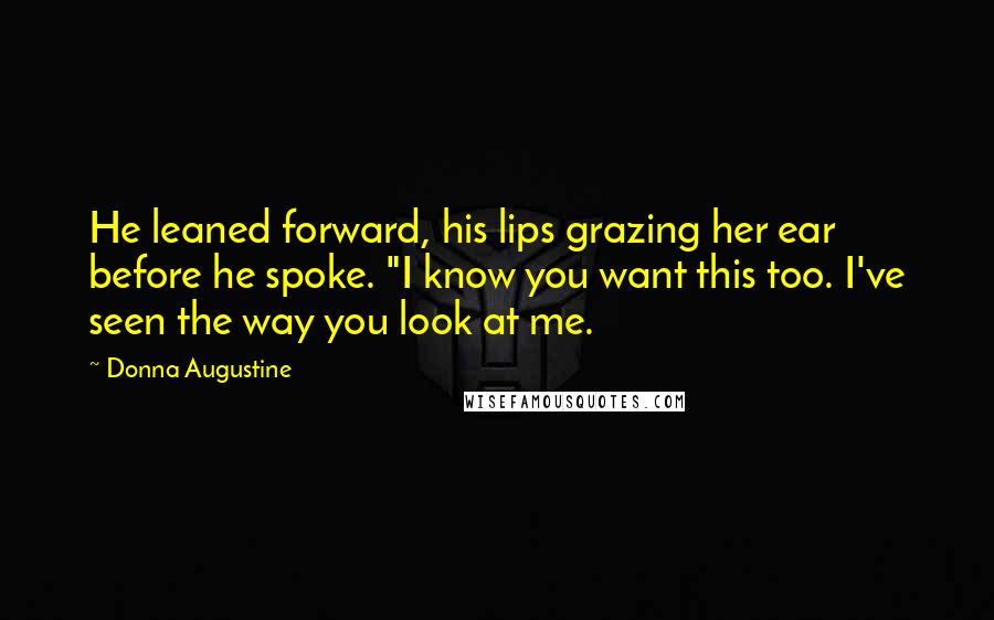 Donna Augustine Quotes: He leaned forward, his lips grazing her ear before he spoke. "I know you want this too. I've seen the way you look at me.