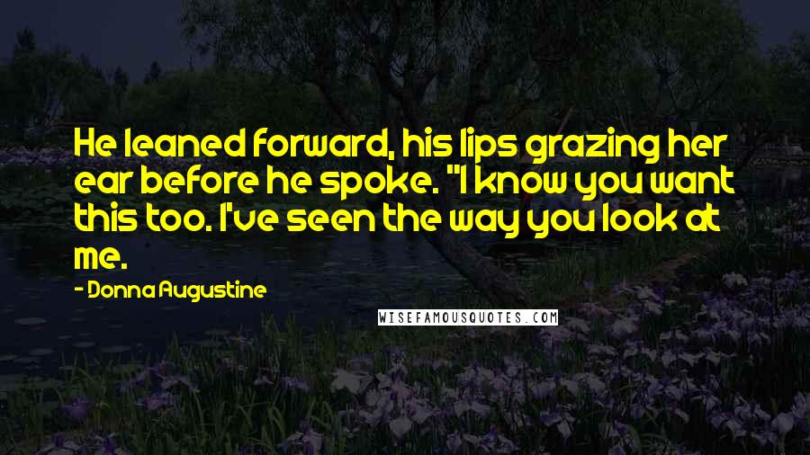 Donna Augustine Quotes: He leaned forward, his lips grazing her ear before he spoke. "I know you want this too. I've seen the way you look at me.