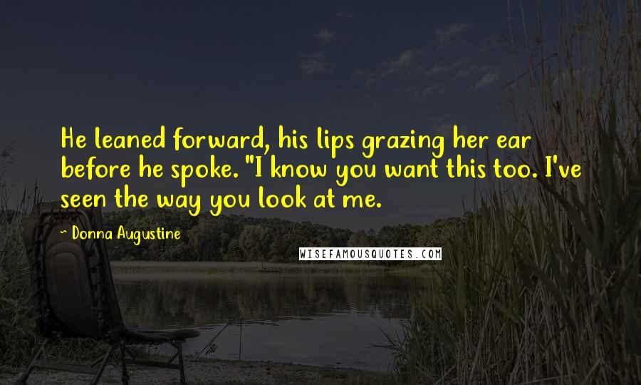 Donna Augustine Quotes: He leaned forward, his lips grazing her ear before he spoke. "I know you want this too. I've seen the way you look at me.