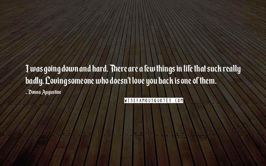 Donna Augustine Quotes: I was going down and hard. There are a few things in life that suck really badly. Loving someone who doesn't love you back is one of them.