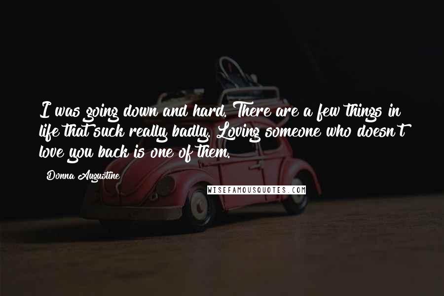 Donna Augustine Quotes: I was going down and hard. There are a few things in life that suck really badly. Loving someone who doesn't love you back is one of them.