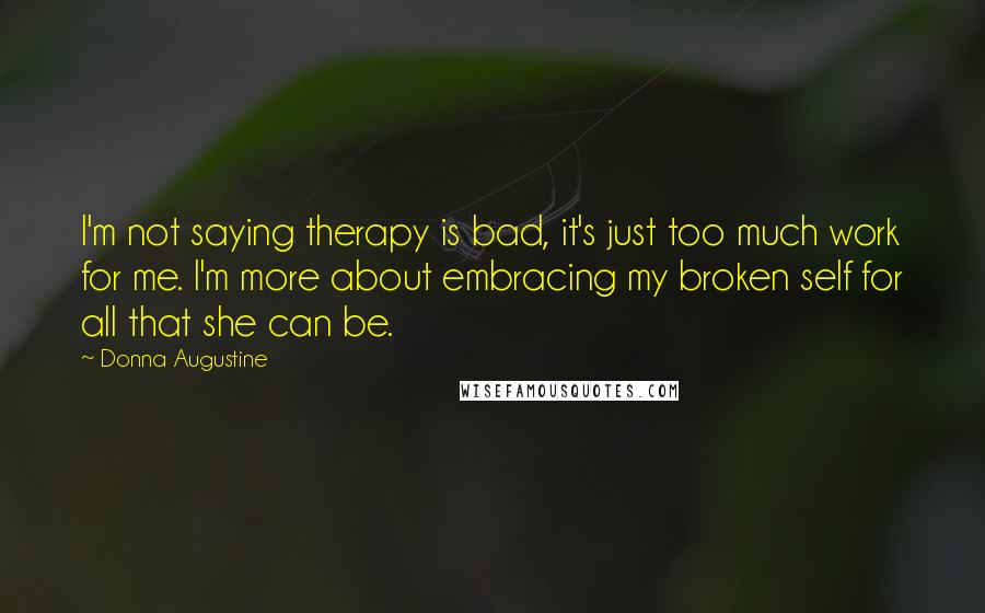 Donna Augustine Quotes: I'm not saying therapy is bad, it's just too much work for me. I'm more about embracing my broken self for all that she can be.